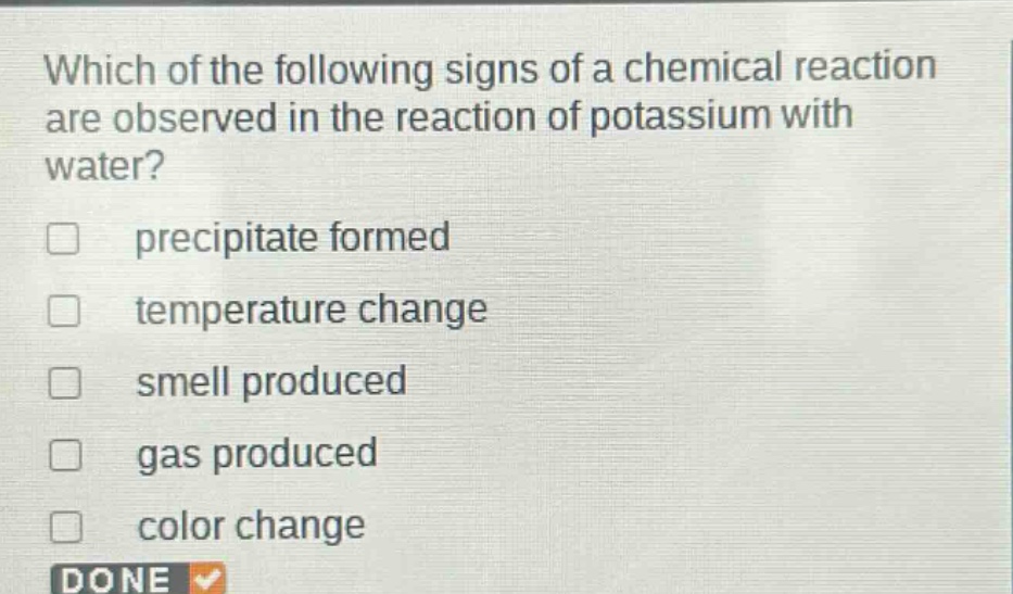 which of the following signs of a chemical reaction are observed in the reaction of potassium with water?\nprecipitate formed\ntemperature change\nsmell produced\ngas produced\ncolor change