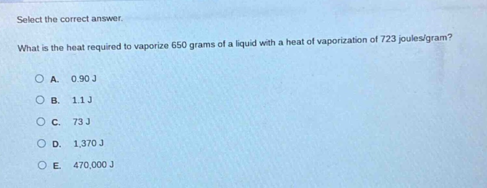 select the correct answer. what is the heat required to vaporize 650 grams of a liquid with a heat of vaporization of 723 joules/gram?\na. 0.90 j\nb. 1.1 j\nc. 73 j\nd. 1,370 j\ne. 470,000 j