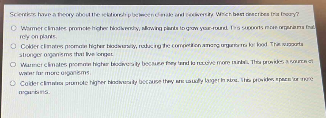 scientists have a theory about the relationship between climate and biodiversity. which best describes this theory?\no warmer climates promote higher biodiversity, allowing plants to grow year - round. this supports more organisms that rely on plants.\no colder climates promote higher biodiversity, reducing the competition among organisms for food. this supports stronger organisms that live longer.\no warmer climates promote higher biodiversity because they tend to receive more rainfall. this provides a source of water for more organisms.\no colder climates promote higher biodiversity because they are usually larger in size. this provides space for more organisms.