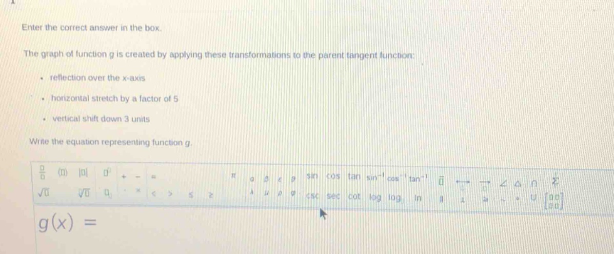 enter the correct answer in the box.\nthe graph of function g is created by applying these transformations to the parent tangent function:\n- reflection over the x - axis\n- horizontal stretch by a factor of 5\n- vertical shift down 3 units\nwrite the equation representing function g.\ng(x) =