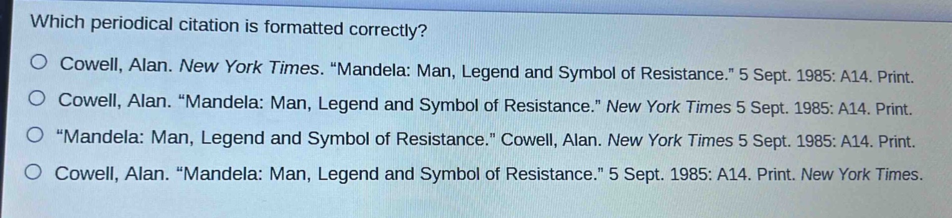 which periodical citation is formatted correctly?\no cowell, alan. new york times. “mandela: man, legend and symbol of resistance.” 5 sept. 1985: a14. print.\no cowell, alan. “mandela: man, legend and symbol of resistance.” new york times 5 sept. 1985: a14. print.\no “mandela: man, legend and symbol of resistance.” cowell, alan. new york times 5 sept. 1985: a14. print.\no cowell, alan. “mandela: man, legend and symbol of resistance.” 5 sept. 1985: a14. print. new york times.