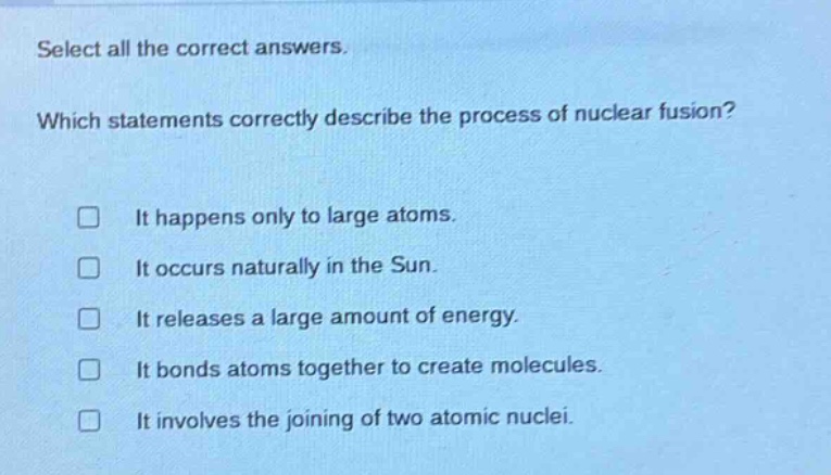 select all the correct answers. which statements correctly describe the process of nuclear fusion? it happens only to large atoms. it occurs naturally in the sun. it releases a large amount of energy. it bonds atoms together to create molecules. it involves the joining of two atomic nuclei.