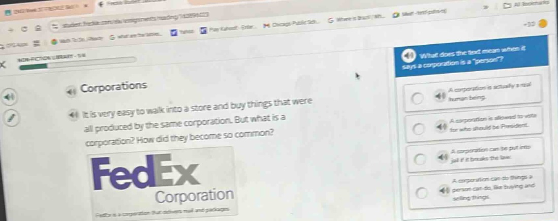 what does the text mean when it says a corporation is a \person\? a corporation is actually a real human being. a corporation is allowed to vote for who should be president. a corporation can be put into jail if it breaks the law. a corporation can do things a person can do, like buying and selling things. corporations it is very easy to walk into a store and buy things that were all produced by the same corporation. but what is a corporation? how did they become so common? fedex corporation fedex is a corporation that delivers mail and packages.