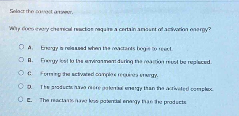 select the correct answer. why does every chemical reaction require a certain amount of activation energy? a. energy is released when the reactants begin to react. b. energy lost to the environment during the reaction must be replaced. c. forming the activated complex requires energy. d. the products have more potential energy than the activated complex. e. the reactants have less potential energy than the products.