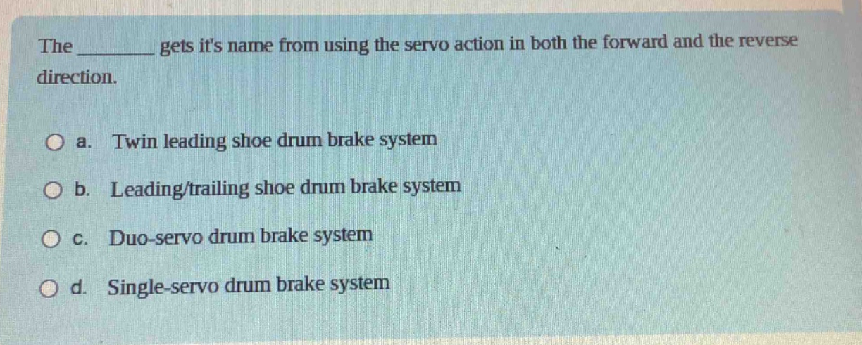 the ______ gets its name from using the servo action in both the forward and the reverse direction.\n\n a. twin leading shoe drum brake system\n b. leading/trailing shoe drum brake system\n c. duo - servo drum brake system\n d. single - servo drum brake system