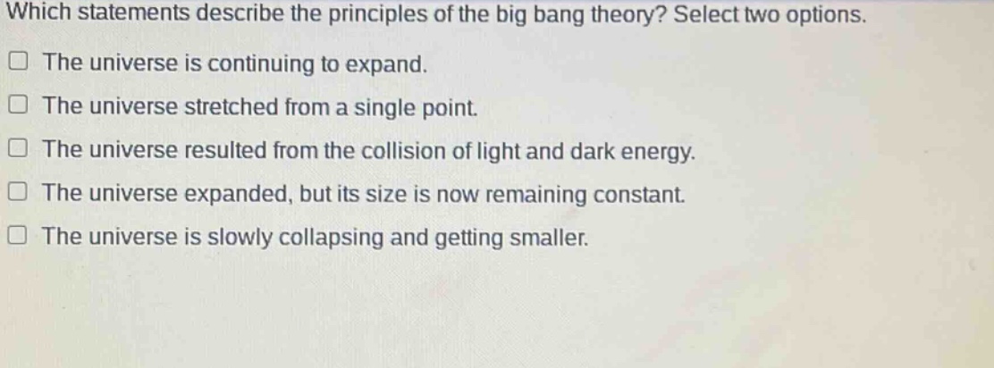 which statements describe the principles of the big bang theory? select two options.\nthe universe is continuing to expand.\nthe universe stretched from a single point.\nthe universe resulted from the collision of light and dark energy.\nthe universe expanded, but its size is now remaining constant.\nthe universe is slowly collapsing and getting smaller.