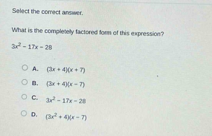select the correct answer.\nwhat is the completely factored form of this expression?\n3x² - 17x - 28\n\na. (3x + 4)(x + 7)\nb. (3x + 4)(x - 7)\nc. 3x² - 17x - 28\nd. (3x² + 4)(x - 7)