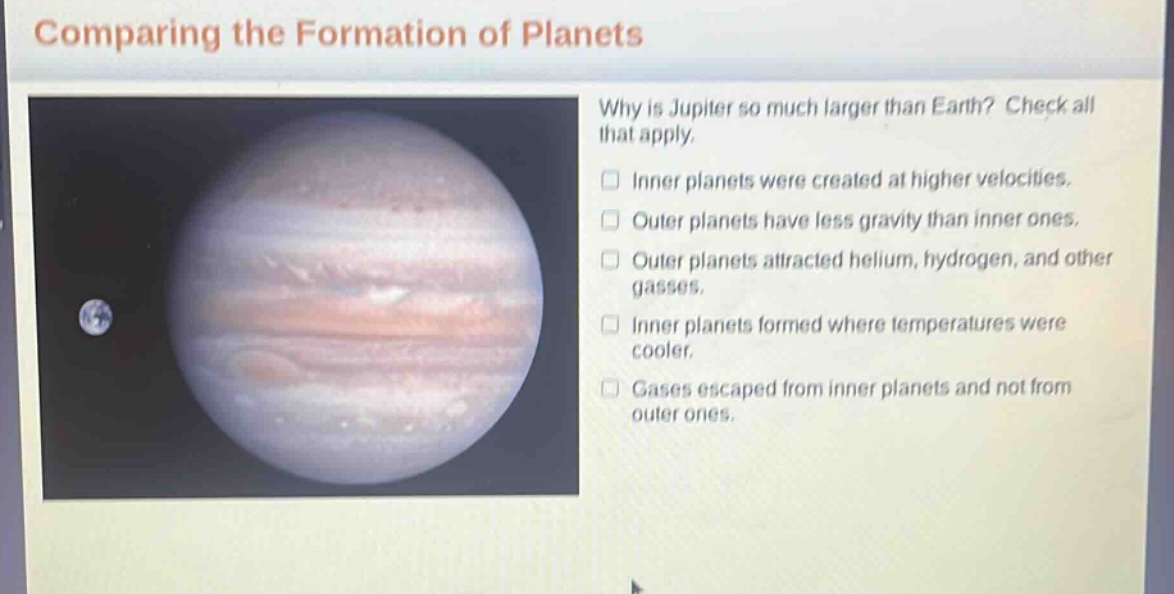 comparing the formation of planets\nwhy is jupiter so much larger than earth? check all that apply.\ninner planets were created at higher velocities.\nouter planets have less gravity than inner ones.\nouter planets attracted helium, hydrogen, and other gasses.\ninner planets formed where temperatures were cooler.\ngases escaped from inner planets and not from outer ones.