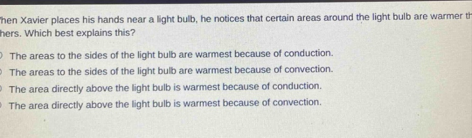 when xavier places his hands near a light bulb, he notices that certain areas around the light bulb are warmer than others. which best explains this?\nthe areas to the sides of the light bulb are warmest because of conduction.\nthe areas to the sides of the light bulb are warmest because of convection.\nthe area directly above the light bulb is warmest because of conduction.\nthe area directly above the light bulb is warmest because of convection.