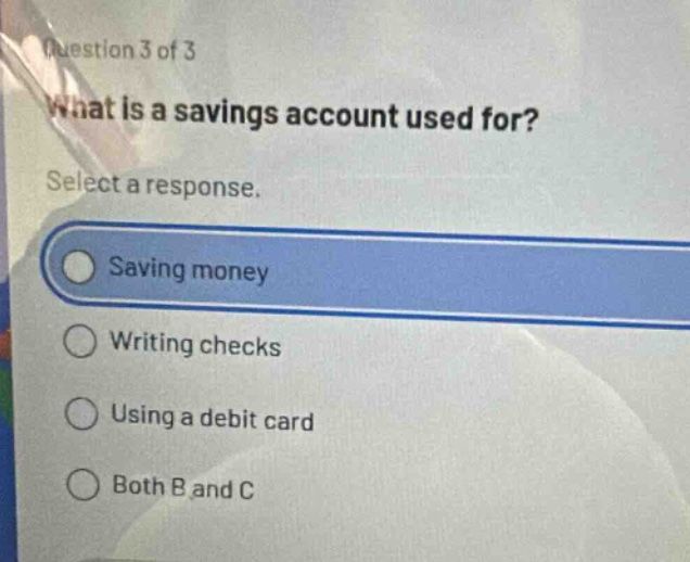 question 3 of 3\nwhat is a savings account used for?\nselect a response.\nsaving money\nwriting checks\nusing a debit card\nboth b and c