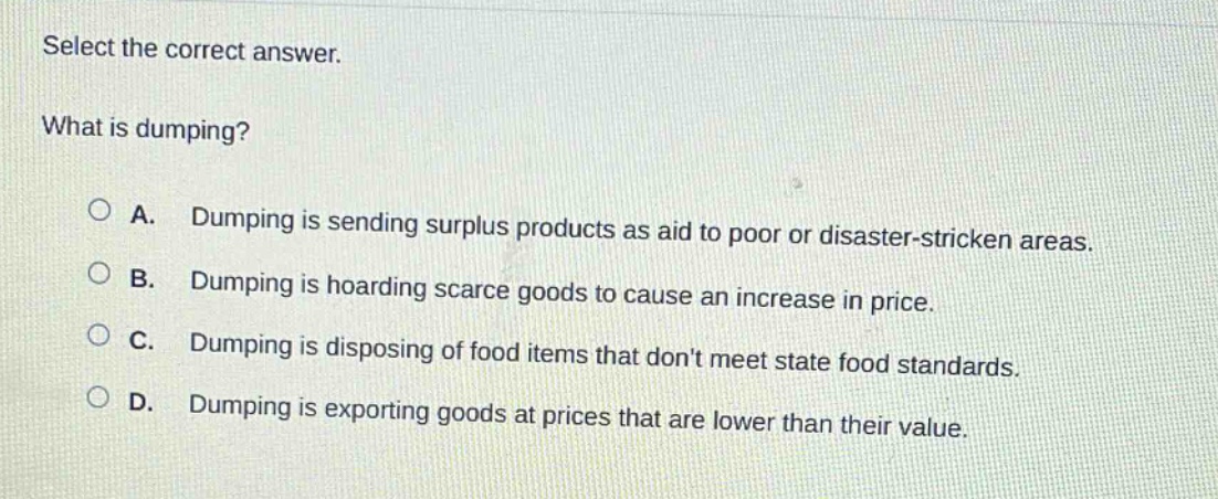 select the correct answer. what is dumping? a. dumping is sending surplus products as aid to poor or disaster - stricken areas. b. dumping is hoarding scarce goods to cause an increase in price. c. dumping is disposing of food items that dont meet state food standards. d. dumping is exporting goods at prices that are lower than their value.