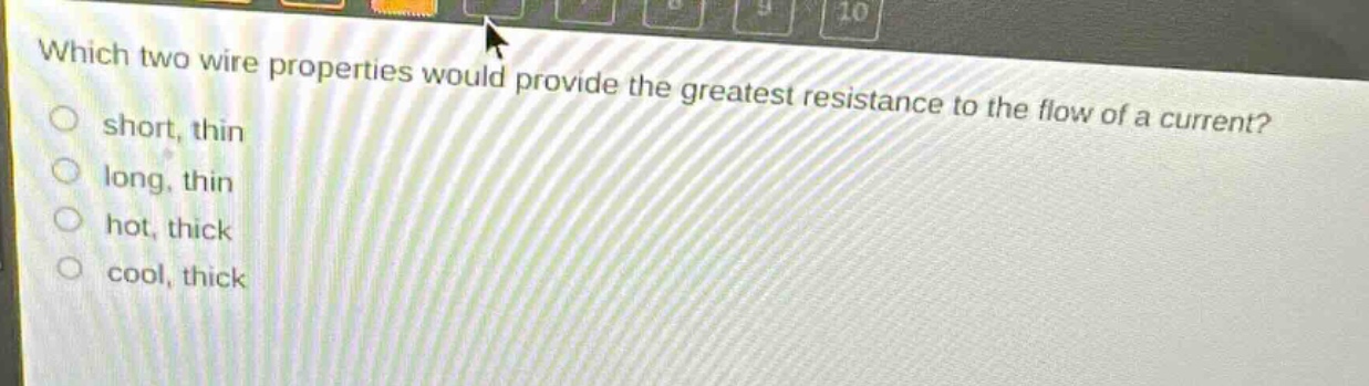 which two wire properties would provide the greatest resistance to the flow of a current?\nshort, thin\nlong, thin\nhot, thick\ncool, thick