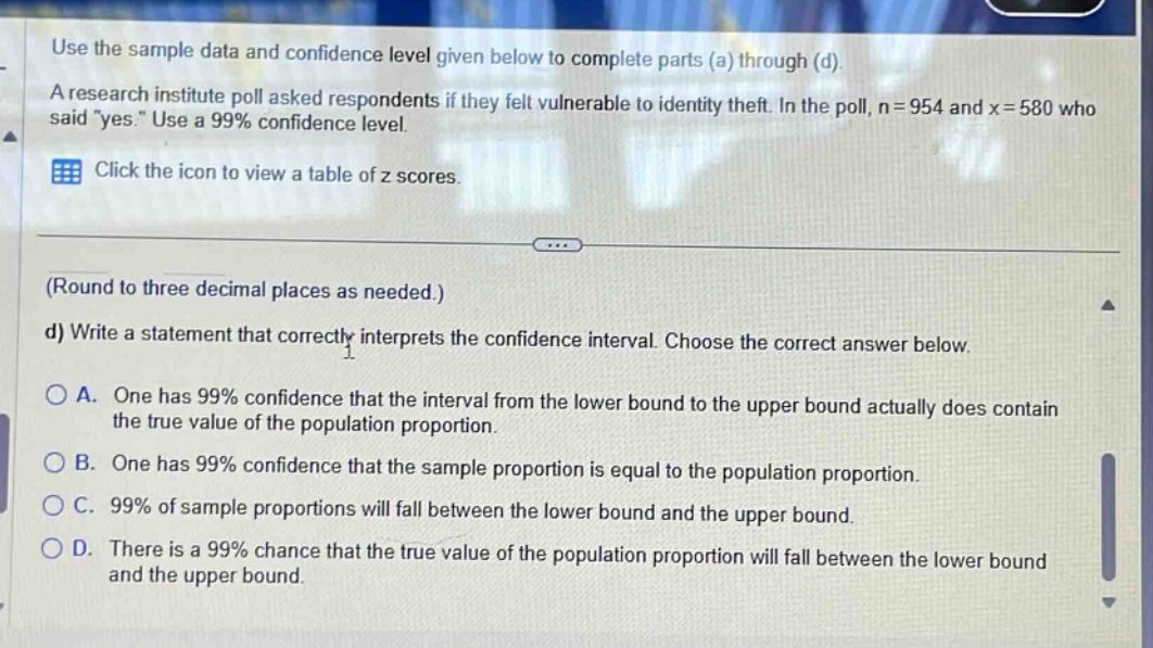 use the sample data and confidence level given below to complete parts (a) through (d). a research institute poll asked respondents if they felt vulnerable to identity theft. in the poll, n = 954 and x = 580 who said \yes.\ use a 99% confidence level. click the icon to view a table of z scores. (round to three decimal places as needed.) d) write a statement that correctly interprets the confidence interval. choose the correct answer below. a. one has 99% confidence that the interval from the lower bound to the upper bound actually does contain the true value of the population proportion. b. one has 99% confidence that the sample proportion is equal to the population proportion. c. 99% of sample proportions will fall between the lower bound and the upper bound. d. there is a 99% chance that the true value of the population proportion will fall between the lower bound and the upper bound.