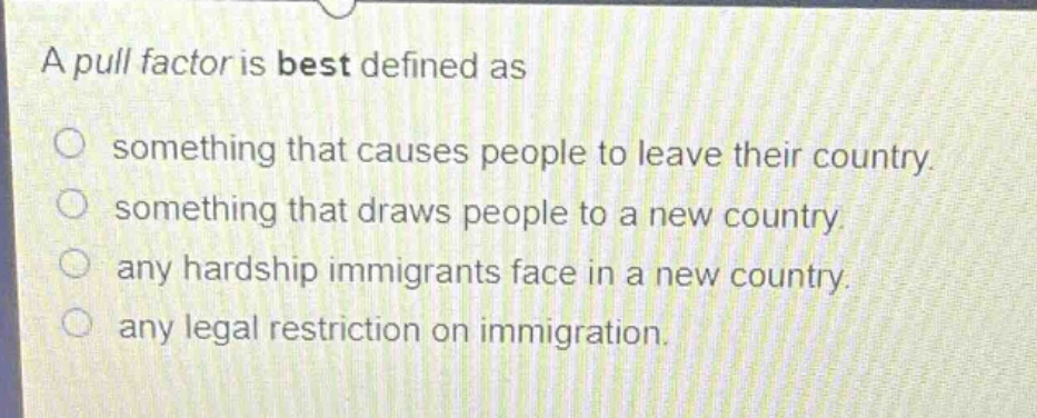 a pull factor is best defined as\n○ something that causes people to leave their country.\n○ something that draws people to a new country.\n○ any hardship immigrants face in a new country.\n○ any legal restriction on immigration.