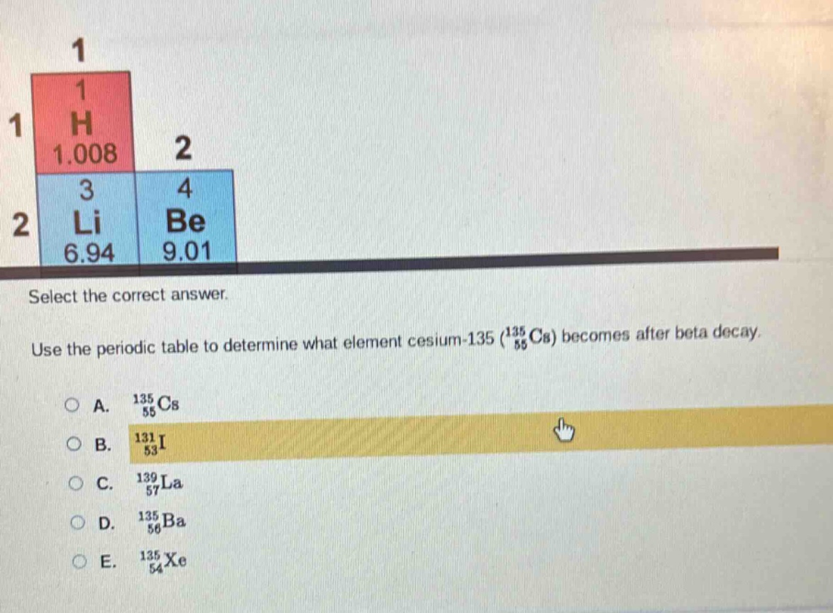 select the correct answer. use the periodic table to determine what element cesium - 135 ($_{55}^{135}$cs) becomes after beta decay. a. $_{55}^{135}$cs b. $_{53}^{131}$i c. $_{57}^{139}$la d. $_{56}^{135}$ba e. $_{54}^{135}$xe