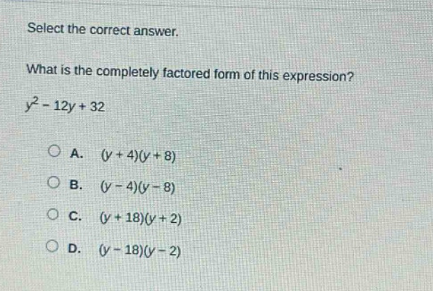 select the correct answer.\nwhat is the completely factored form of this expression?\n$y^{2}-12y + 32$\na. $(y + 4)(y + 8)$\nb. $(y - 4)(y - 8)$\nc. $(y + 18)(y + 2)$\nd. $(y - 18)(y - 2)$