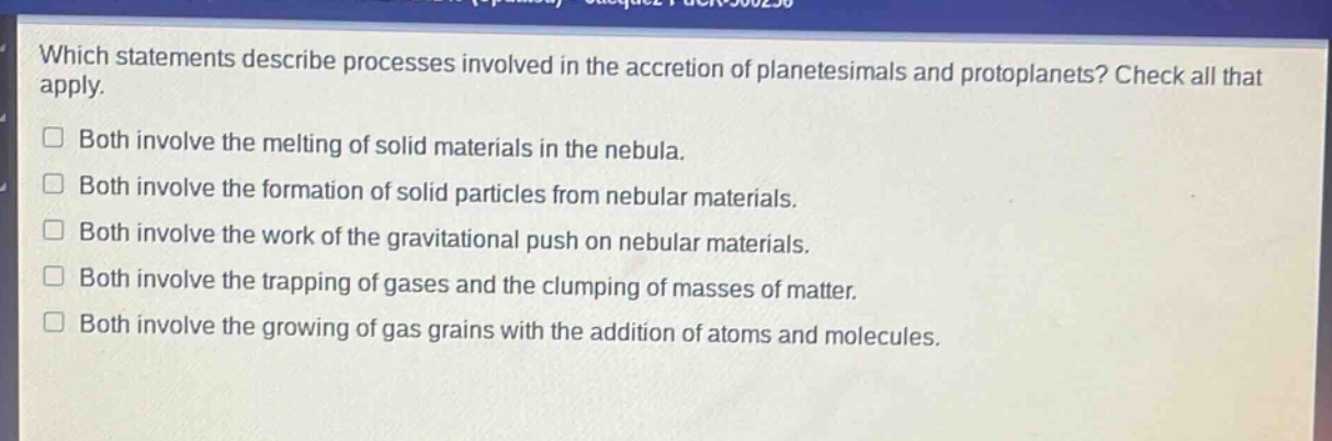 which statements describe processes involved in the accretion of planetesimals and protoplanets? check all that apply.\nboth involve the melting of solid materials in the nebula.\nboth involve the formation of solid particles from nebular materials.\nboth involve the work of the gravitational push on nebular materials.\nboth involve the trapping of gases and the clumping of masses of matter.\nboth involve the growing of gas grains with the addition of atoms and molecules.