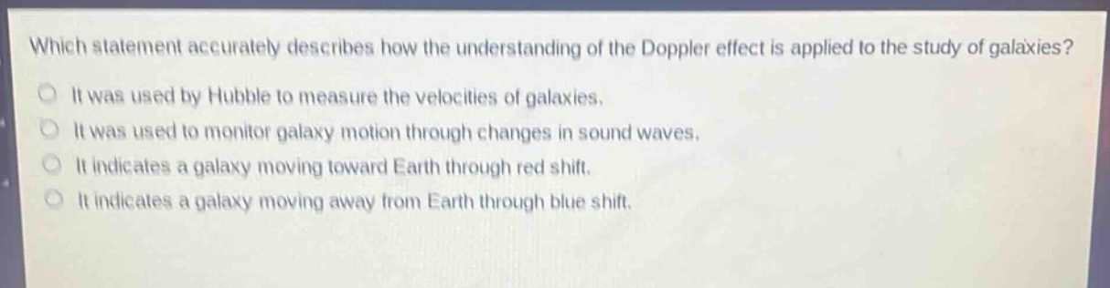 which statement accurately describes how the understanding of the doppler effect is applied to the study of galaxies?\nit was used by hubble to measure the velocities of galaxies.\nit was used to monitor galaxy motion through changes in sound waves.\nit indicates a galaxy moving toward earth through red shift.\nit indicates a galaxy moving away from earth through blue shift.