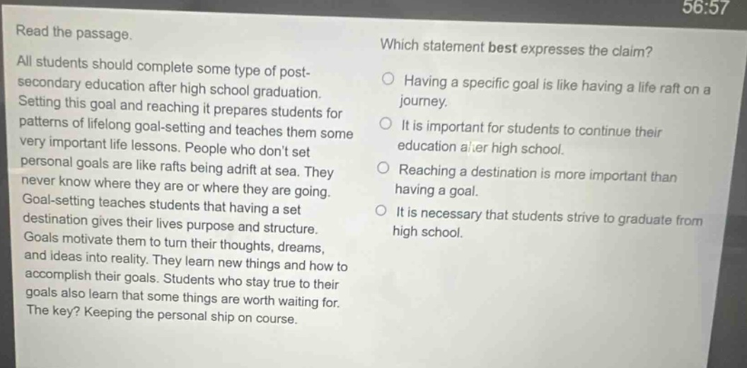 read the passage. all students should complete some type of post - secondary education after high school graduation. setting this goal and reaching it prepares students for patterns of lifelong goal - setting and teaches them some very important life lessons. people who dont set personal goals are like rafts being adrift at sea. they never know where they are or where they are going. goal - setting teaches students that having a set destination gives their lives purpose and structure. goals motivate them to turn their thoughts, dreams, and ideas into reality. they learn new things and how to accomplish their goals. students who stay true to their goals also learn that some things are worth waiting for. the key? keeping the personal ship on course. which statement best expresses the claim? having a specific goal is like having a life raft on a journey. it is important for students to continue their education after high school. reaching a destination is more important than having a goal. it is necessary that students strive to graduate from high school.
