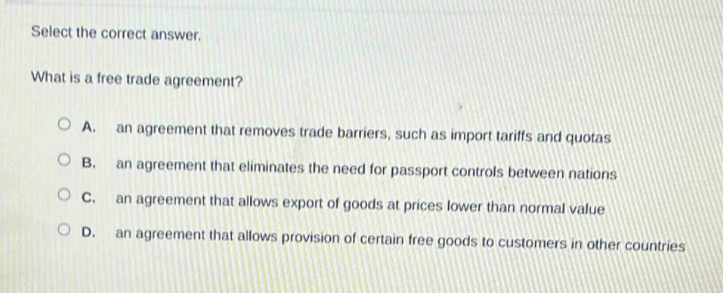 select the correct answer.\nwhat is a free trade agreement?\na. an agreement that removes trade barriers, such as import tariffs and quotas\nb. an agreement that eliminates the need for passport controls between nations\nc. an agreement that allows export of goods at prices lower than normal value\nd. an agreement that allows provision of certain free goods to customers in other countries
