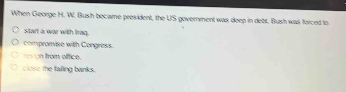 when george h. w. bush became president, the us government was deep in debt. bush was forced to\nstart a war with iraq.\ncompromise with congress.\nresign from office.\nclose the failing banks.
