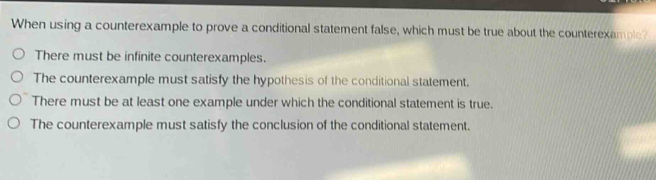 when using a counterexample to prove a conditional statement false, which must be true about the counterexample?\nthere must be infinite counterexamples.\nthe counterexample must satisfy the hypothesis of the conditional statement.\nthere must be at least one example under which the conditional statement is true.\nthe counterexample must satisfy the conclusion of the conditional statement.