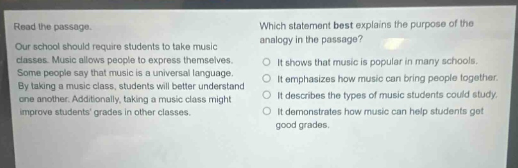 read the passage. our school should require students to take music classes. music allows people to express themselves. some people say that music is a universal language. by taking a music class, students will better understand one another. additionally, taking a music class might improve students grades in other classes. which statement best explains the purpose of the analogy in the passage? it shows that music is popular in many schools. it emphasizes how music can bring people together. it describes the types of music students could study. it demonstrates how music can help students get good grades.