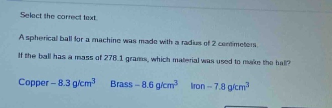 select the correct text.\na spherical ball for a machine was made with a radius of 2 centimeters.\nif the ball has a mass of 278.1 grams, which material was used to make the ball?\ncopper - 8.3 g/cm³ brass - 8.6 g/cm³ iron - 7.8 g/cm³