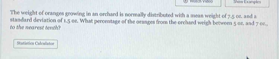 the weight of oranges growing in an orchard is normally distributed with a mean weight of 7.5 oz. and a standard deviation of 1.5 oz. what percentage of the oranges from the orchard weigh between 5 oz. and 7 oz., to the nearest tenth?