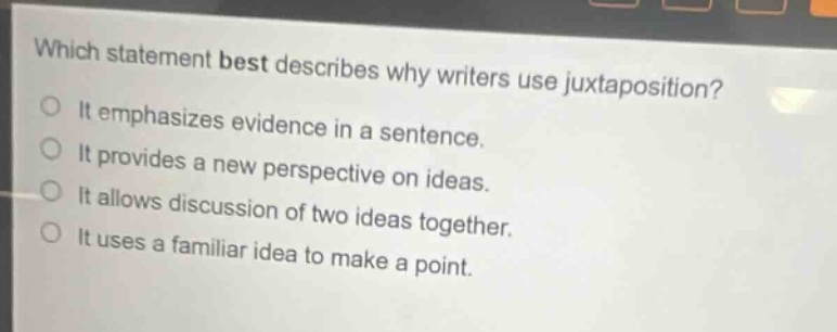 which statement best describes why writers use juxtaposition?\nit emphasizes evidence in a sentence.\nit provides a new perspective on ideas.\nit allows discussion of two ideas together.\nit uses a familiar idea to make a point.