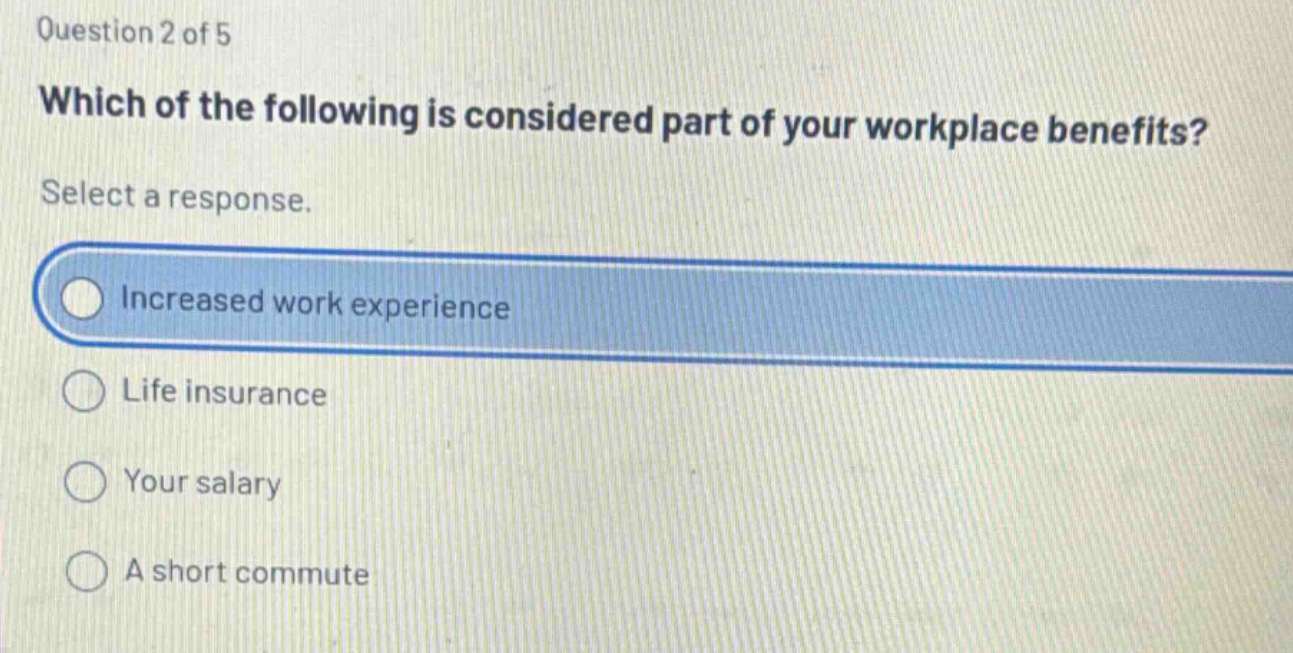question 2 of 5\nwhich of the following is considered part of your workplace benefits?\nselect a response.\nincreased work experience\nlife insurance\nyour salary\na short commute