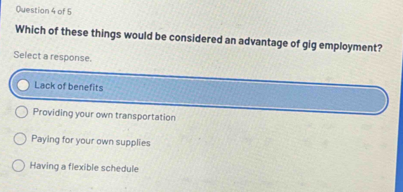 question 4 of 5\nwhich of these things would be considered an advantage of gig employment?\nselect a response.\nlack of benefits\nproviding your own transportation\npaying for your own supplies\nhaving a flexible schedule