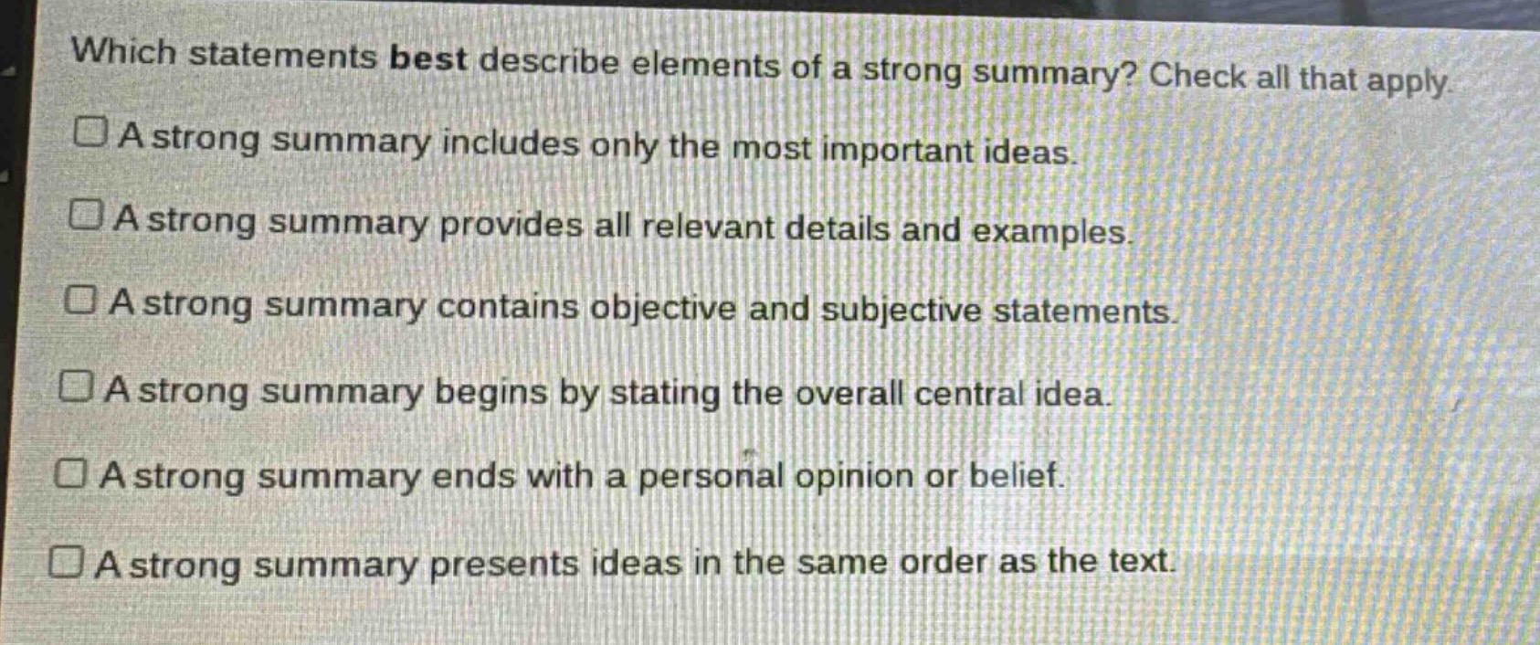which statements best describe elements of a strong summary? check all that apply.\n□a strong summary includes only the most important ideas.\n□a strong summary provides all relevant details and examples.\n□a strong summary contains objective and subjective statements.\n□a strong summary begins by stating the overall central idea.\n□a strong summary ends with a personal opinion or belief.\n□a strong summary presents ideas in the same order as the text.