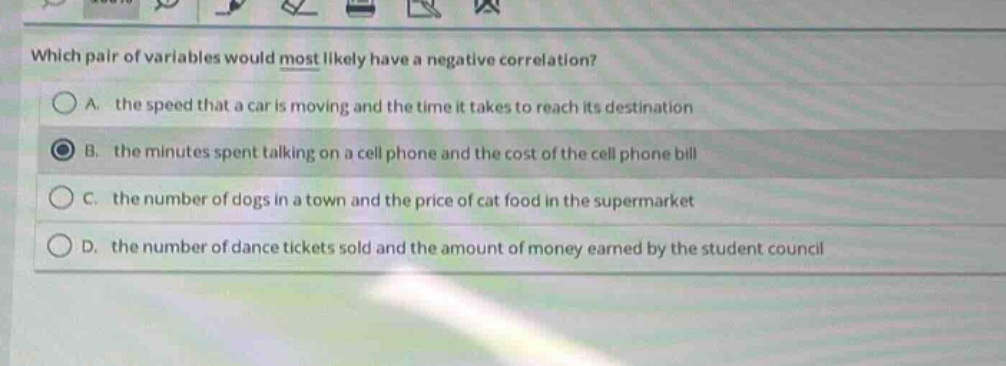 which pair of variables would most likely have a negative correlation?\na. the speed that a car is moving and the time it takes to reach its destination\nb. the minutes spent talking on a cell phone and the cost of the cell phone bill\nc. the number of dogs in a town and the price of cat food in the supermarket\nd. the number of dance tickets sold and the amount of money earned by the student council