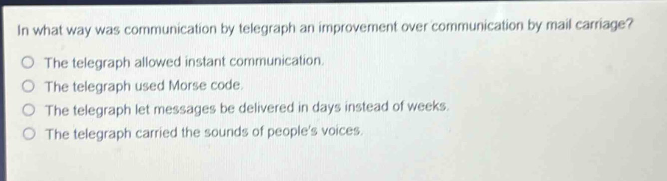in what way was communication by telegraph an improvement over communication by mail carriage?\nthe telegraph allowed instant communication.\nthe telegraph used morse code.\nthe telegraph let messages be delivered in days instead of weeks.\nthe telegraph carried the sounds of peoples voices.