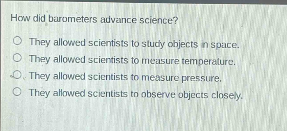 how did barometers advance science?\nthey allowed scientists to study objects in space.\nthey allowed scientists to measure temperature.\nthey allowed scientists to measure pressure.\nthey allowed scientists to observe objects closely.