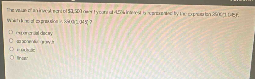the value of an investment of $3,500 over t years at 4.5% interest is represented by the expression 3500(1.045)^t. which kind of expression is 3500(1.045)^t?\n exponential decay\n exponential growth\n quadratic\n linear