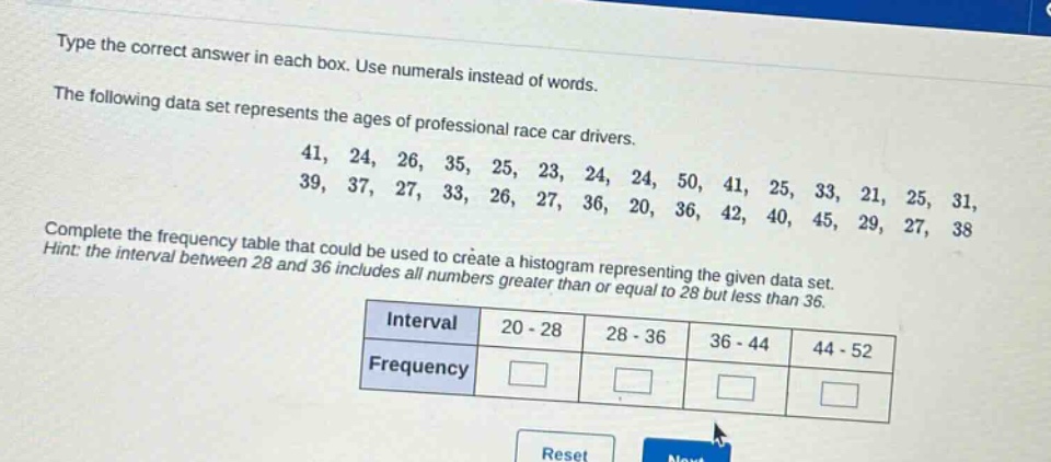type the correct answer in each box. use numerals instead of words.\nthe following data set represents the ages of professional race car drivers.\n41, 24, 26, 35, 25, 23, 24, 24, 50, 41, 25, 33, 21, 25, 31,\n39, 37, 27, 33, 26, 27, 36, 20, 36, 42, 40, 45, 29, 27, 38\ncomplete the frequency table that could be used to create a histogram representing the given data set.\nhint: the interval between 28 and 36 includes all numbers greater than or equal to 28 but less than 36.\n| interval | 20 - 28 | 28 - 36 | 36 - 44 | 44 - 52 |\n| frequency | | | | |