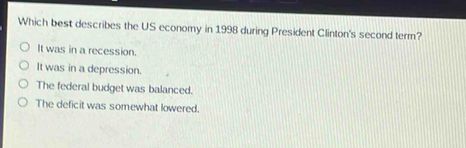 which best describes the us economy in 1998 during president clintons second term?\nit was in a recession.\nit was in a depression.\nthe federal budget was balanced.\nthe deficit was somewhat lowered.