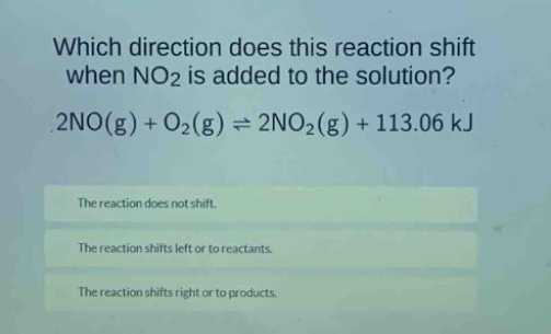 which direction does this reaction shift when no2 is added to the solution? 2no(g) + o2(g) ⇌ 2no2(g) + 113.06 kj\nthe reaction does not shift.\nthe reaction shifts left or to reactants.\nthe reaction shifts right or to products.