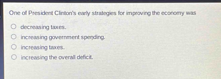 one of president clintons early strategies for improving the economy was\ndecreasing taxes.\nincreasing government spending.\nincreasing taxes.\nincreasing the overall deficit.