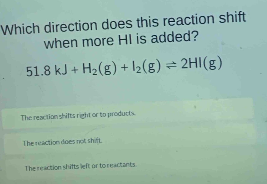 which direction does this reaction shift when more hi is added? 51.8 kj + h₂(g) + i₂(g) ⇌ 2hi(g)\nthe reaction shifts right or to products.\nthe reaction does not shift.\nthe reaction shifts left or to reactants.