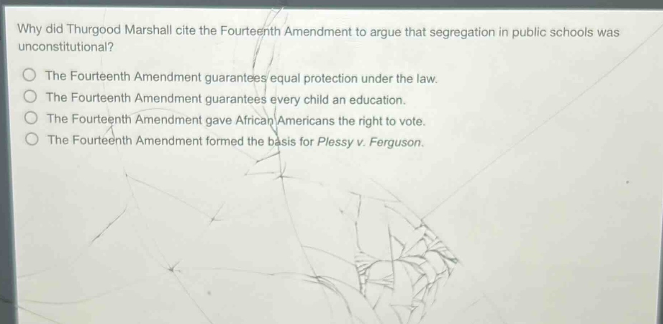 why did thurgood marshall cite the fourteenth amendment to argue that segregation in public schools was unconstitutional?\nthe fourteenth amendment guarantees equal protection under the law.\nthe fourteenth amendment guarantees every child an education.\nthe fourteenth amendment gave african americans the right to vote.\nthe fourteenth amendment formed the basis for plessy v. ferguson.