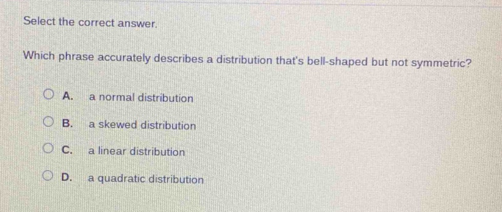 select the correct answer. which phrase accurately describes a distribution thats bell - shaped but not symmetric? a. a normal distribution b. a skewed distribution c. a linear distribution d. a quadratic distribution