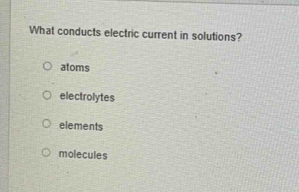 what conducts electric current in solutions?\no atoms\no electrolytes\no elements\no molecules