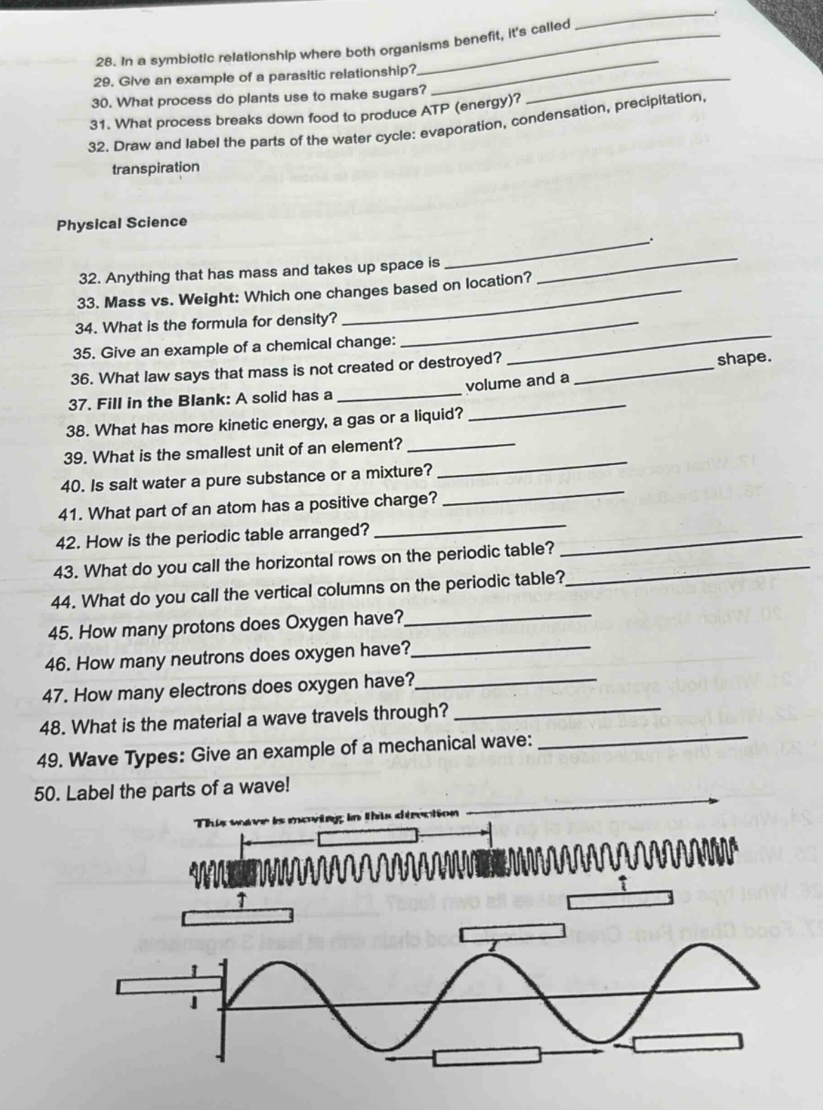 28. in a symbiotic relationship where both organisms benefit, its called ______________\n29. give an example of a parasitic relationship? ______________\n30. what process do plants use to make sugars? ______________\n31. what process breaks down food to produce atp (energy)? ______________\n32. draw and label the parts of the water - cycle: evaporation, condensation, precipitation, transpiration\n\nphysical science\n32. anything that has mass and takes up space is ______________\n33. mass vs. weight: which one changes based on location? ______________\n34. what is the formula for density? ______________\n35. give an example of a chemical change: ______________\n36. what law says that mass is not created or destroyed? ______________\n37. fill in the blank: a solid has a ______________ volume and a ______________ shape.\n38. what has more kinetic energy, a gas or a liquid? ______________\n39. what is the smallest unit of an element? ______________\n40. is salt water a pure substance or a mixture? ______________\n41. what part of an atom has a positive charge? ______________\n42. how is the periodic table arranged? ______________\n43. what do you call the horizontal rows on the periodic table? ______________\n44. what do you call the vertical columns on the periodic table? ______________\n45. how many protons does oxygen have? ______________\n46. how many neutrons does oxygen have? ______________\n47. how many electrons does oxygen have? ______________\n48. what is the material a wave travels through? ______________\n49. wave types: give an example of a mechanical wave: ______________\n50. label the parts of a wave!