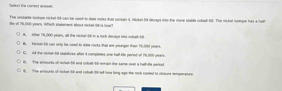 select the correct answer.\nthe unstable isotope nickel - 59 can be used to date rocks that contain it. nickel - 59 decays into the more stable cobalt - 59. the nickel isotope has a half - life of 76,000 years. which statement about nickel - 59 is true?\na. after 76,000 years, all the nickel - 59 in a rock decays into cobalt - 59.\nb. nickel - 59 can only be used to date rocks that are younger than 76,000 years.\nc. all the nickel - 59 stabilizes after it completes one half - life period of 76,000 years.\nd. the amounts of nickel - 59 and cobalt - 59 remain the same over a half - life period.\ne. the amounts of nickel - 59 and cobalt - 59 tell how long ago the rock cooled to closure temperature.
