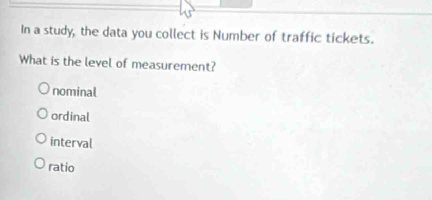 in a study, the data you collect is number of traffic tickets. what is the level of measurement?\no nominal\no ordinal\no interval\no ratio
