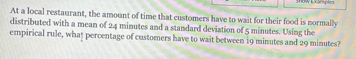 at a local restaurant, the amount of time that customers have to wait for their food is normally distributed with a mean of 24 minutes and a standard deviation of 5 minutes. using the empirical rule, what percentage of customers have to wait between 19 minutes and 29 minutes?