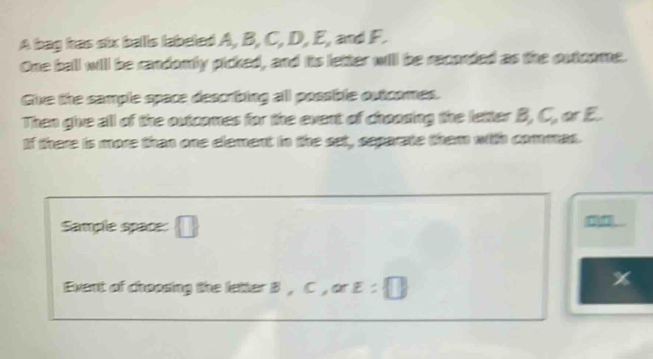 a bag has six balls labeled a, b, c, d, e, and f. one ball will be randomly picked, and its letter will be recorded as the outcome. give the sample - space describing all possible outcomes. then give all of the outcomes for the event of choosing the letter b, c, or e. if there is more than one element in the set, separate them with commas. sample space: event of choosing the letter b, c, or e: